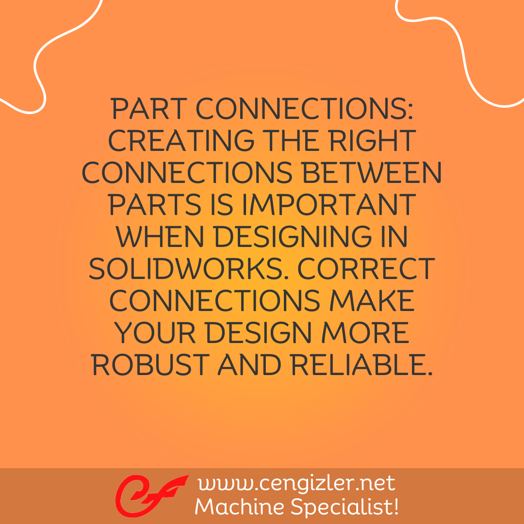 4 Part Connections. Creating the right connections between parts is important when designing in Solidworks. Correct connections make your design more robust and reliable